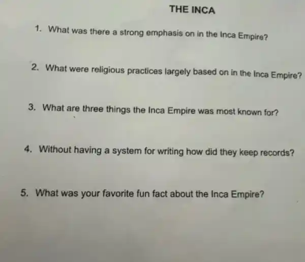 THE INCA
1. What was there a strong emphasis on in the Inca Empire?
2. What were religious practices largely based on in the Inca Empire?
3. What are three things the Inca Empire was most known for?
4. Without having a system for writing how did they keep records?
5. What was your favorite fun fact about the Inca Empire?