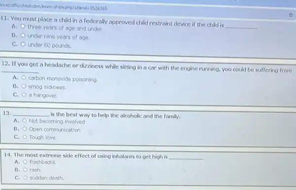 incetraficschool.com/sam-showphp)attend -3526365
11. You must place a child in a federally approved child restraint device if the child is
__
A. three years of age and under.
B. under nine years of age.
C. under 60 pounds.
12. If you get a headache or dizziness while sitting in a car with the engine running, you could be suffering from
__
A. carbon monoxide polsoning
B. smog sickness.
C. a hangover.
13. __ is the best way to help the alcoholic and the family.
A. Not becoming involved
B. Open communication
C. Tough love
14. The most extreme side effect of using inhalants to get high is __
A. flashbacks.
B. rash
C. sudden death