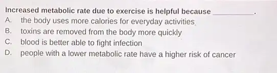 Increased metabolic rate due to exercise is helpful because __
.
A. the body uses more calories for everyday activities
B. toxins are removed from the body more quickly
C. blood is better able to fight infection
D. people with a lower metabolic rate have a higher risk of cancer