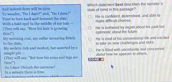 And indeed there will be time
To wonder, "Do I dare?" and, "Do I dare?"
Time to turn back and descend the stair,
With a bald spot in the middle of my hair -
(They will say: "How his hair is growing
thin!")
My morning coat, my collar mounting firmly
to the chin,
My necktie rich and modest, but asserted by a
simple pin -
(They will say: "But how his arms and legs are
thin!")
Do I dare Disturb the universe?
In a minute there is time
which a minuta
Which statement best describes the narrator's
state of mind in this passage?
He is confident, determined and able to
make difficult choices.
He is bothered by regret about his past but
optimistic about the future.
He is tired of his conventional life and excited
to take on new challenges and risks.
He is filled with uncertainty and concerned
about how he appears to others.