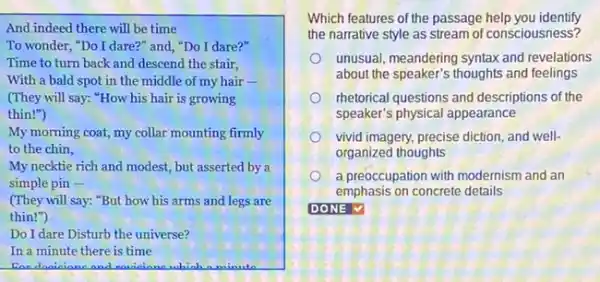 And indeed there will be time
To wonder, "Do I dare?" and, "Do I dare?"
Time to turn back and descend the stair,
With a bald spot in the middle of my hair -
(They will say: "How his hair is growing
thin!")
My morning coat, my collar mounting firmly
to the chin,
My necktie rich and modest, but asserted by a
simple pin -
(They will say: "But how his arms and legs are
thin!")
Do I dare Disturb the universe?
In a minute there is time
For danieiane and raniciane which a minute
Which features of the passage help you identify
the narrative style as stream of consciousness?
unusual, meandering syntax and revelations
about the speaker's thoughts and feelings
rhetorical questions and descriptions of the
speaker's physical appearance
vivid imagery, precise diction and well-
organized thoughts
a preoccupation with modernism and an
emphasis on concrete details
