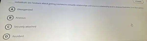 __
individuals are hesitant about getting involved in romantic relationships and once In a relationship tend to distance themselves from their partner.
A Disorganized
B Anxious
C Securely attached
D Avoidant