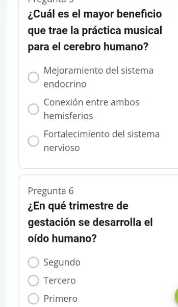 inegaritas
¿Cuál es el mayor beneficio
que trae la práctica musical
para el cerebro humano?
Mejoramiento del sistema
endocrino
Conexión entre ambos
hemisferios
Fortalecimiento del sistema
nervioso
Pregunta 6
¿En qué trimestre de
gestación se desarrolla el
oído humano?
Segundo
Tercero
Primero