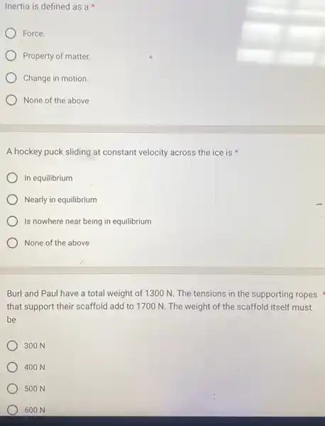 Inertia is defined as ax
Force.
Property of matter.
Change in motion.
None of the above
A hockey puck sliding at constant velocity across the ice is
In equilibrium
Nearly in equilibrium
Is nowhere near being in equilibrium
None of the above
Burl and Paul have a total weight of 1300 N. The tensions in the supporting ropes
that support their scaffold add to 1700 N.The weight of the scaffold itself must
be
300 N
400 N
500 N
600 N