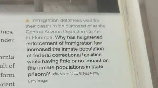 ines.
nder
ornia
ult of
form
rcent
A Immigration detainees wait for
their cases to be disposed of at the
Central Arizona Detention Center
in Florence. Why has heightened
enforcement of immigration law
increased the inmate population
at federal correctional facilities
while having little or no impact on
the inmate populations in state
prisons? John Moore/Getty Images News/
Getty Images