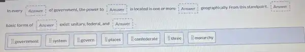 Inevery Answer of government, the power to Answer is located in one or more
Answer geographically.From this standpoint. Answer
basic forms of Answer exist: unitary, federal, and Answer
: government
&system
8 govern
8 places
# confederate
8 three
: monarchy