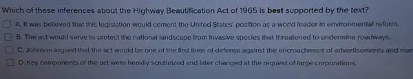 Which of these inferences about the Highway Beautification Act of 1965 is best supported by the text?
A. It was believed that this legislation would cement the United States'position as a world leader in environmental reform.
B. The act would serve to protect the national landscape from invasive species that threatened to undermine roadways.
C. Johnson argued that the act would be one of the first lines of defense against the encroachment of advertisements and mar
D. Key components of the act were heavily scrutinized and later changed at the request of large corporations.