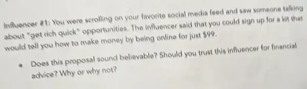 Influencer #1: You were scrolling on your favorite social media feed and saw someone talking
about "get rich quick'opportunities. The influencer said that you could sign up for a kit that
would tell you how to make money by being online for just 99
Does this proposal sound believable? Should you trust this influencer for financial
advice? Why or why not?