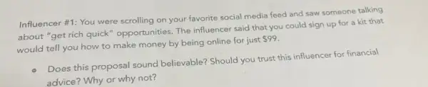 Influencer #1: You were scrolling on your favorite social media feed and saw someone talking
about "get rich quick " opportunities. The influencer said that you could sign up for a kit that
would tell you how to make money by being online for just
 99
Does this proposal sound believable? Should you trust this influencer for financial
advice? Why or why not?