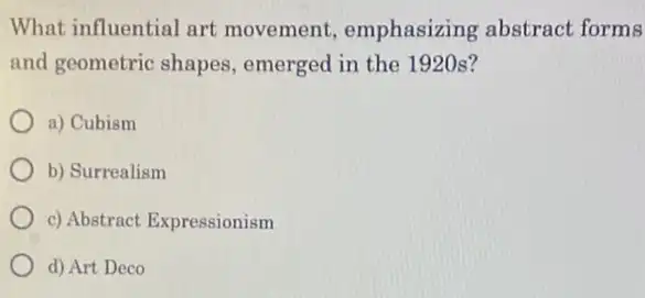 What influential art movement emphasizing abstract forms
and geometric shapes emerged in the 1920s?
a) Cubism
b) Surrealism
c) Abstract Expressionism
d) Art Deco