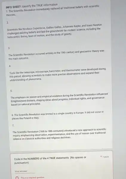 INFO SHEET: Identify the TRUE information
1. The Scientific Revolution immediately replaced all traditional beliefs with scientific
theories.
2
Scientists like Nicolaus Copernicus Gallleo Galilei, Johannes Kepler and Isaac Newton
challenged existing beliefs and laid the groundwork for modern science, including the
heliocentric theory, laws of motion, and the study of gravity.
3.
The Scientific Revolution occurred entirely in the 19th century and geocentric theory was
the main outcome.
4.
Tools like the telescope microscope, barometer, and thermometer were developed during
this period, allowing scientists to make more precise observations and expand their
understanding of phenomena.
5.
The emphasis on reason and empirical evidence during the Scientific Revolution influenced
Enlightenment thinkers, shaping ideas about progress, individual rights and governance
based on rational principles.
6. The Scientific Revolution was limited to a single country in Europe. It did not occur in
places like Poland or Italy.
7.
The Scientific Revolution (16th to 18th centuries) introduced a new approach to scientific
inquiry, emphasizing observation experimentation, and the use
reliance on classical authorities and religious doctrines.
Code in the NUMBERS of the 4 TRUE statements (No spaces or
punctuation)
__
This is a required question
1 point