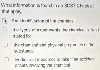 What information is found in an SDS? Check all
that apply.
the identification of the chemical
the types of experiments the chemical is best
suited for
the chemical and physical properties of the
substance
the first-aid measures to take if an accident
occurs involving the chemical