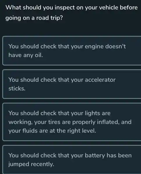 What should you inspect on your vehicle before
going on a road trip?
You should check that your engine doesn't
have any oil.
You should check that your accelerator
sticks.
You should check that your lights are
working, your tires are properly inflated, and
your fluids are at the right level.
You should I check that your battery has been
jumped recently.