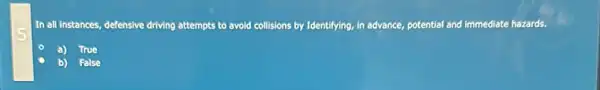 In all instances, defensive driving attempts to avoid collisions by Identifying, in advance, potential and immediate hazards.
True
b) False