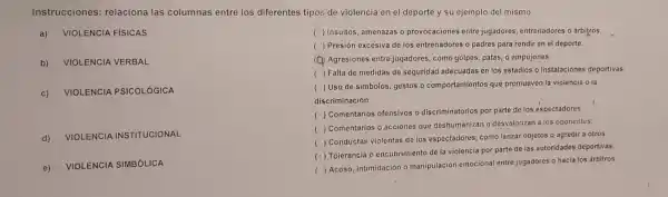 Instrucciones relaciona las columnas entre los diferentes tipos de violencia en el deporte y su ejemplo del mismo.
a) VIOLE NCIA FÍSICAS
b) VIOLE NCIA VERBAL
c) VIOLEN ICIA PS ICOLÓG ICA
d) VIOLE NCIA INSTITUCIONAL
e)
VIOLEN CIA SIMBÓLICA
( ) Insultos, amenazas o provocaciones entre jugadores, entrenadores o arbitros.
( ) Presión excesiva de los entrenadores o padres para rendir en el deporte.
(Q) Agresiones entre jugadores, como golpes patas, o empujones.
() Falta de medidas de seguridad adecuadas en los estadios o instalaciones deportivas.
( Uso de simbolos gestos o comportamientos que promueven la violencia o la
discriminación.
(
) Comentarios ofensivos - discriminatorios por parte de los espectadores.
(
) Comentarios o acciones que deshumanizan o desvalorizan a los oponentes.
(
Conductas violentas de los espectadores como lanzar objetos o agredir a otros
( ) Tolerancia o encubrimiento de la violencia por parte de las autoridades deportivas.
(
Acoso, intimidación O manipulación emocional entre jugadores o hacia los árbitros