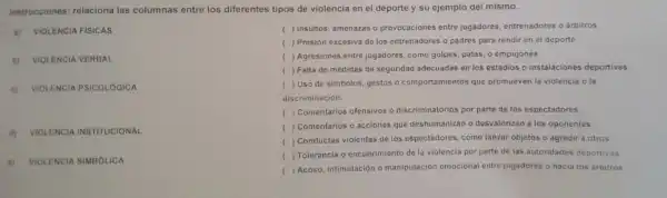 instrucciones relaciona las columnas entre los diferentes tipos de violencia en el deport e y su ejemplo de mismo.
a)VIOLENCIA FISICAS
b) VIOLENCIA VERBAL
c)VIOLENCIA PSICOLOGICA
d)VIOLENCIA INSTITUCIONAL
LENCIA SIMBOLICA
( ) Insultos,amenazas o prov ocaciones entre jugadores entre nadores árbitros
( ) Presió n excesiv a de los entr enadores o padres para rendir en el deporte.
( ) Agresiones entre jugad ores,com golpes, patas o empujones.
( ) Falta de medidas de seg ridad ade cuadas en los estadios o instalac iones deportivas
( ) Uso de simbolo s, gestos o comportamic ntos qu promuever la violenci a o la
disc riminación.
( ) Comentari s ofensivos o discrim inatorios por pa rte de los espe ctadores.
( Comentarios o acciones que des numani zan o desvaloriz an a los oponentes.
( ) Conducta s violentas de los espec tadores como lanzar objetos o agredir a otros
( ) Toleran cia o encubri miento de la violencia po parte de las auto ridades deportivas
) Acoso intimidaci ón o manipu lación emocional entre jugadores o hacia ios arbitros