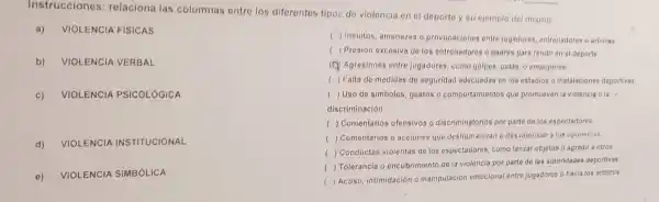 Instrucciones : relaciona las columnas entre los diferentes tipos de violencia en el deporte y su ejemplo del mismo
a) VIOLEN ICIA FISIC AS
b) VIOLE NCIA VE RBAL
c) VIOLEN ICIA PS ICOLOG ICA
d) VIOLEN CIA INSTITUC IONAL
e)
VIOLENCIA SIMBÓ LICA
c ) Insuitos, amenazas o provocaciones entre jugadores, entrenadores o arbitios
( ) Presión excesiva de los entrenadores o padros para rendir en el deporte.
(Q) Agresiones entre jugadores, como golpes patas, o empujones.
( ) Falta de medidas de seguridad adecuadas en los estadios o instalaciones deportivas
( ) Uso de simbolos gostos o comportamientos que promueven la violencia o la
discriminación.
( ) Comentarios ofensivos - discriminatorios por parte de los espectadores
( ) Comentarios o acciones que deshumanizan o desvalorizan a los oponentes
( ) Conductas violentas de los espectadores, como lanzar objetos o agredir a otros
( ) Tolerancia o encubrimiento de la violencia por parte de las autoridades deportivas.
( ) Acoso, intimidación o manipulación emocional entre jugadores o hacia los arbitros