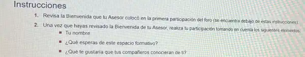 Instrucciones
1. Revisa la Bienvenida que tu Asesor colocó en la primera participación de foro (se encuentra debajo de estas instrucciones)
2. Una vez que hayas revisado la Bienvenida de tu Asesor, realiza tu participación tomando en cuenta los siguientes elementos:
II Tu nombre
- ¿Qué esperas de este espacio formativo?
- ¿Qué te gustaría que tus compañeros conocieran de ti?