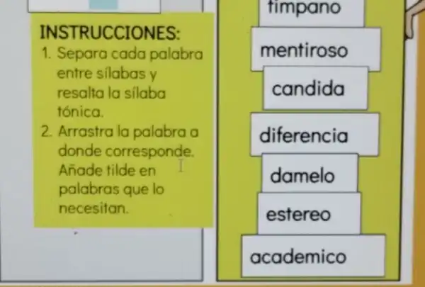 INSTRUCCIONES:
1. Separa cada palabra
entre silabas y
resalta la silaba
tónica.
2. Arrastra la palabra a
donde corresponde.
Añade tilde en
palabras que lo
necesitan.
timpano
mentiroso
candida
diferencia
damelo
estereo
academico