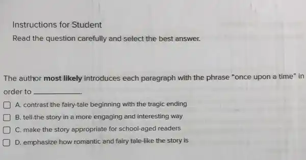 Instructions for Student
Read the question carefully and select the best answer.
The author most likely introduces each paragraph with the phrase "once upon a time" in
order to __
A. contrast the fairy-tale beginning with the tragic ending
B. tell.the story in a more engaging and interesting way
D C. make the story appropriate for school-aged readers
D. emphasize how romantic and fairy tale-like the story is