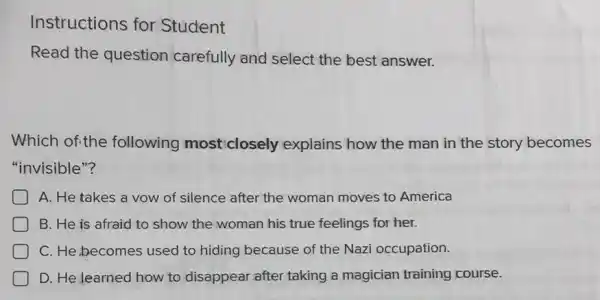 Instructions for Student
Read the question carefully and select the best answer.
Which ofithe following most closely explains how the man in the story becomes
"invisible"?
A. He takes a vow of silence after the woman moves to America
B. He is afraid to show the woman his true feelings for her.
D C. He,becomes used to hiding because of the Nazi occupation.
D. He learned how to disappear after taking a magician training course.