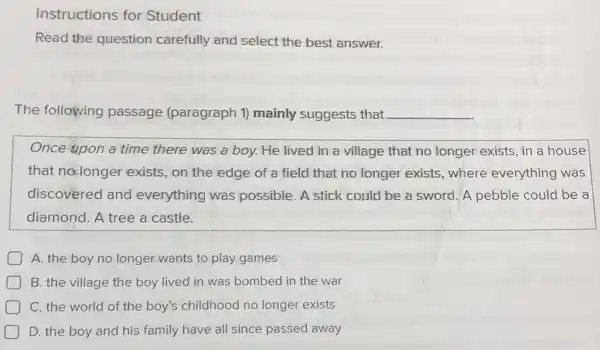 Instructions for Student
Read the question carefully and select the best answer.
The following passage (paragraph 1) mainly suggests that __
Once upon a time there was a boy.He lived in a village that no longer exists, in a house
that no:longer exists, on the edge of a field that no longer exists where everything was
discovered and everything was possible. A stick could be a sword A pebble could be a
diamond. A tree a castle.
A. the boy no longer wants to play games
D B. the village the boy lived in was bombed in the war
C. the world of the boy's childhood no longer exists
D. the boy and his family have all since passed away