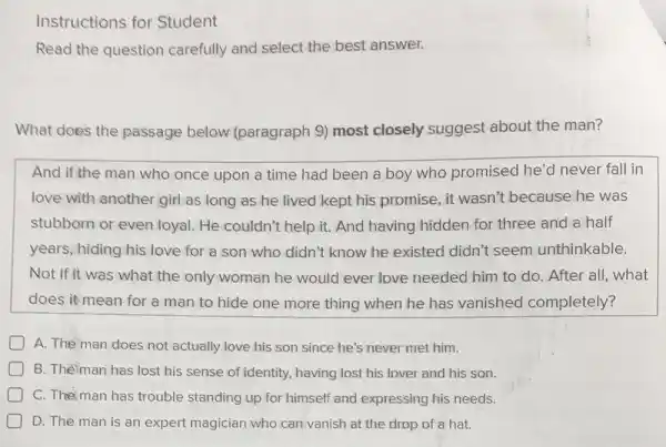 Instructions for Student
Read the question carefully and select the best answer.
What does the passage below (paragraph 9) most closely suggest about the man?
And if the man who once upon a time had been a boy who promised he'd never fall in
love with another girl as long as he lived kept his promise, it wasn't because he was
stubborn or even loyal. He couldn't help it. And having hidden for three and a half
years, hiding his love for a son who didn't know he existed didn't seem unthinkable.
Not if it was what the only woman he would ever love needed him to do. After all,what
does it mean for a man to hide one more thing when he has vanished completely?
A. The man does not actually love his son since he's never met him.
B. Theman has lost his sense of identity, having lost his lover and his son.
C. The man has trouble standing up for himself and expressing his needs.
D. The man is an expert magician who can vanish at the drop of a hat.