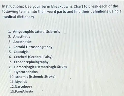 Instructions: Use your Term Breakdowns Chart to break each of the
following terms into their word parts and find their definitions using a
medical dictionary.
1. Amyotrophic Lateral Sclerosis
2. Anesthetic
3. Anesthetist
4. Carotid Ultrasonography
5. Causalgia
6. Cerebral (Cerebral Palsy)
7. Echoencephalography
8. Hemorrhagic (Hemorrhagic Stroke
9. Hydrocephalus
10.Ischemic (Ischemic Stroke)
11.Myelitis
12.Narcolepsy
13. Parehthesia