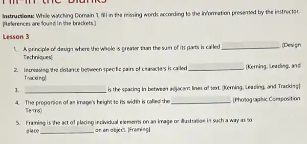 Instructions: While watching Domain 1, fill in the missing words according to the information presented by the instructor.
IReferences are found in the brackets.]
Lesson 3
1. A principle of design where the whole is greater than the sum of its parts is called
__ [Design
Techniques]
2. Increasing the distance between specific pairs of characters is called __ . IKerning, Leading, and
Tracking]
3. __ is the spacing in between adjacent lines of text. (Kerning, Leading, and Tracking]
4. The proportion of an image's height to its width is called the
__ IPhotographic Composition
Terms]
5. Framing is the act of placing individual elements on an image orillustration in such a way as to
place __ on an object. [Framing]