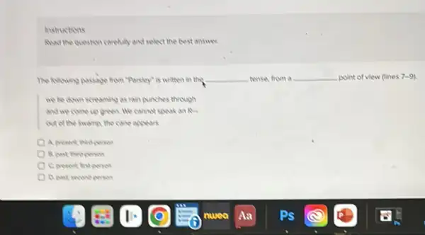 instructions
Alud the question carefully and select the best answer
The folowing pactage from "Parsley"is written in the __ tense, from a __ point of view (lines 7-9)
we he down screaming as rain punches through
and we come up green We cannot speak an Ru
out of the swamp the come appears
B. past third person