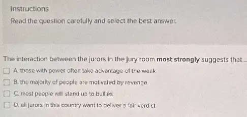 Instructions
Read the question carefully and select the best answer.
The interaction between the jurors in the jury room most strongly suggests that
A. those with power often take aciventage of the week
B. the majority of people are motivaled by reverge
C. most people will stand up to bullies
D. all jurors in this country want to cielver 3 for verd cl