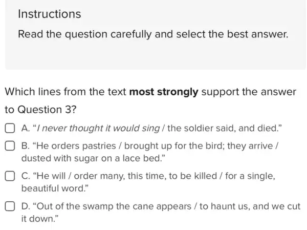 Instructions
Read the question carefully and select the best answer.
Which lines from the text most strongly support the answer
to Question 3?
A. "I never thought it would sing / the soldier said, and died."
B. "He orders pastries / brought up for the bird; they arrive /
dusted with sugar on a lace bed."
C. "He will/order many, this time , to be killed /for a single,
beautiful word."
D. "Out of the swamp the cane appears / to haunt us, and we cut
it down."