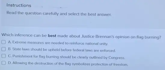 Instructions
Read the question carefully and select the best answer.
Which inference can be best made about Justice Brennan's opinion on flag burning?
A. Extreme measures are needed to reinforce national unity.
D B. State laws should be upheld before federal laws are enforced.
D C. Punishment for flag burning should be clearly outlined by Congress.
D. Allowing the destruction of the flag symbolizes protection of freedom.