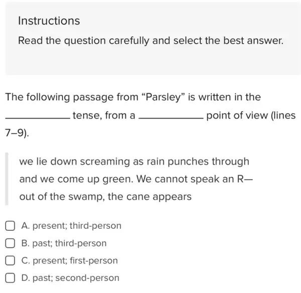 Instructions
Read the question carefully and select the best answer.
The following passage from "Parsley" is written in the
__ tense, from a __ point of view (lines
7-9)
we lie down screaming as rain punches through
and we come up green. We cannot speak an R-
out of the swamp., the cane appears
A. present;third-person
B. past; third-person
C. present;first-person
D. past; second -person