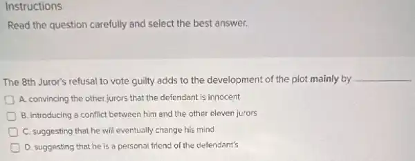 Instructions
Read the question carefully and select the best answer.
The 8th Juror's refusal to vote guilty adds to the development of the plot mainly by
__
A. convincing the other jurors that the defendant is innocent
B. Introducing a conflict between him and the other eleven jurors
) C. suggesting that he will eventually change his mind
D. suggesting that he is a personal friend of the defendant's