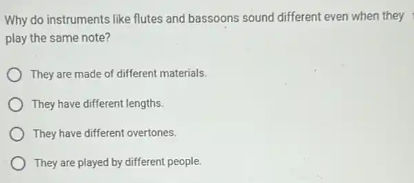 Why do instruments like flutes and bassoons sound different even when they
play the same note?
They are made of different materials.
They have different lengths.
They have different overtones.
They are played by different people.