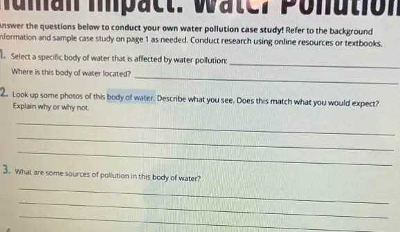 inswer the questions below to conduct your own water pollution case study!Refer to the background
nformation and sample case study on page 1 as needed. Conduct research using online resources or textbooks.
1. Select a specific body of water that is affected by water pollution:
Where is this body of water located? __
2. Look up some photos of this body of water. Describe what you see. Does this match what you would expect?
Explain why or why not.
__
3. What are some sources of pollution in this body of water?
__