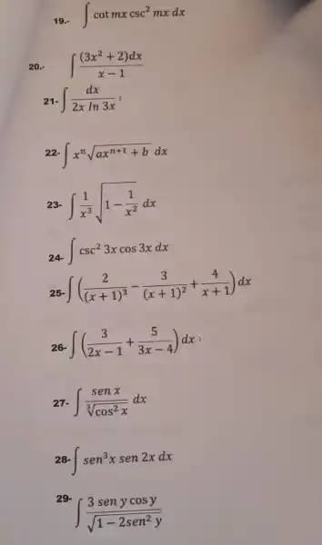 int cotmxcsc^2mxdx
20.- int ((3x^2+2)dx)/(x-1)
2 int (dx)/(2xln3x)=
int x^nsqrt (ax^n+1+b)dx
int (1)/(x^3)sqrt (1-(1)/(x^2))dx
int csc^23xcos3xdx
int ((2)/((x+1)^3)-(3)/((x+1)^2)+(4)/(x+1))dx
int ((3)/(2x-1)+(5)/(3x-4))dx
int (senx)/(sqrt [3](cos^2)x)dx
int sen^3xsen2xdx
29.
int (3senycosy)/(sqrt (1-2sen^2)y)