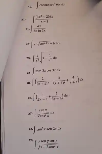 int cotmxcsc^2mxdx
20.- int ((3x^2+2)dx)/(x-1)
int (dx)/(2xln3x)=
22 int x^nsqrt (ax^n+1+b)dx
int (1)/(x^3)sqrt (1-(1)/(x^2))dx
int csc^23xcos3xdx
int ((2)/((x+1)^3)-(3)/((x+1)^2)+(4)/(x+1))dx
int ((3)/(2x-1)+(5)/(3x-4))dx
27. int (senx)/(sqrt [3](cos^2)x)dx
int sen^3xsen2xdx
29.
int (3senycosy)/(sqrt (1-2sen^2)y)