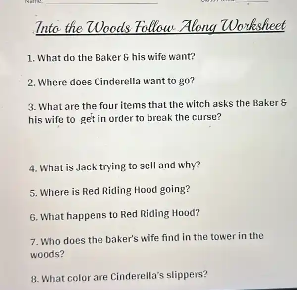 Inta	Worksheet
1. What do the Baker 8 his wife want?
2. Where does Cinderella want to go?
3. What are the four items that the witch asks the Baker 8
his wife to get in order to break the curse?
4. What is Jack trying to sell and why?
5. Where is Red Riding Hood going?
6. What happens to Red Riding Hood?
7. Who does the baker's wife find in the tower in the
woods?
8. What color are Cinderella's slippers?