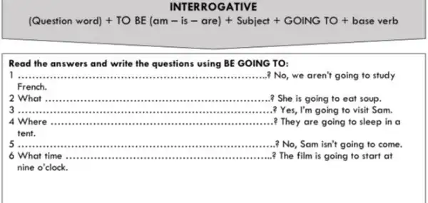 INTER ROGATIVE
(Question word)+TOBE(am-is-cre)+Subject+GONNGTO+base vertb
Read the answers and write the questions using BE GOING TO:
__ ? No, we aren't going to study
French.
__ ? She is going to eat soup.
__
? Yes, I'm going to visit Sam.
4 Where __ ? They are going to sleep in a
tent.
__
No, Sam isn't going to come.
6 What time .....................................................? The film is going to start at __
nine o'clock.