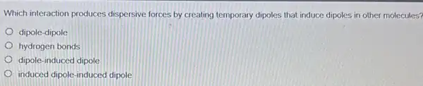 Which interaction produces dispersive forces by creating temporary dipoles that induce dipoles in other molecules?
dipole-dipole
hydrogen bonds
dipole-induced dipole
induced dipole-induced dipole