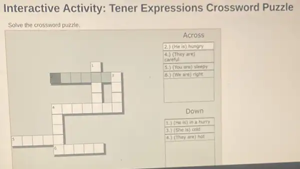 Interactive Activity: Tener Expressions Crossword Puzzle
Solve the crossword puzzle.
Across
2.) (He is) hungry
4.) (They are)
careful
square 	5.) (You are) sleepy
square  square  square  square  square  square  square 	6.) (We are) right
square  square 	square 
square  square 
square  square  square  square  square  square 
Down
square 
1.) (He is) in a hurry
square 	3.) (She is) cold
15	4.) (They are) hot
square  square  square  square  square 
square