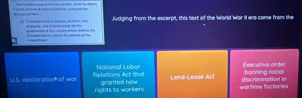 it in the interest of national defense, authorize the
Secretary of War __
Judging from the excerpt,this text of the World War II era came from the
(1) To manufacture in arsenals, factories, and
shippards any defense article for the
government of any country whose defense the
President deems vital to the defense of the
United States
U.S. declaration of war
National Labor
Relations Act that
granted new
rights to workers
Lend-Lease Act
Executive order
banning racial
discrimination in
wartime factories