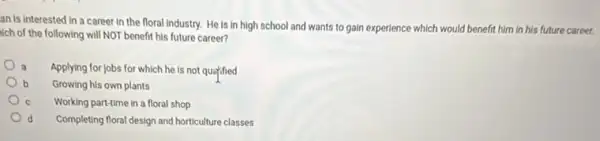 an is interested in a career in the floral industry. He is in high school and wants to gain experience which would benefit him in his future career.
sich of the following will NOT benefit his future career?
Applying for jobs for which he is not quatified
b Growing his own plants
Working part-time in a floral shop
d Completing floral design and horticulture classes