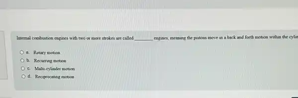 Internal combustion engines with two or more strokes are called __ engines, meaning the pistons move in a back and forth motion within the cylin
a. Rotary motion
b. Recurring motion
c. Multi-cylinder motion
d. Reciprocating motion