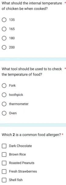 What should the internal temperature
of chicken be when cooked?
135
165
180
200
What tool should be used to to check
the temperature of food?
Fork
toothpick
thermometer
Oven
Which 2 is a common food allergen?x
Dark Chocolate
Brown Rice
Roasted Peanuts
Fresh Strawberries
Shell fish