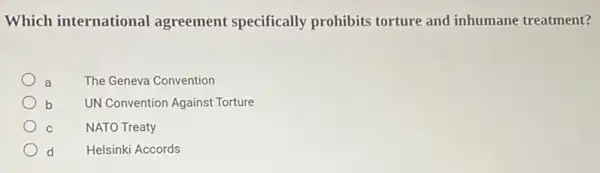 Which international agreement specifically prohibits torture and inhumane treatment?
a The Geneva Convention
b UN Convention Against Torture
NATO Treaty
d Helsinki Accords