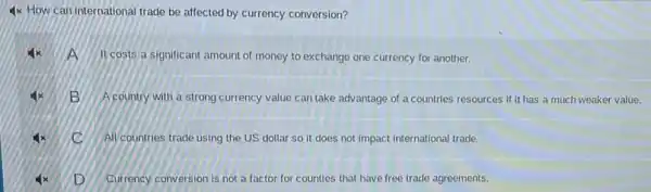 How can international trade be affected by currency conversion?
Ncosts a significant amount of money to exchange one currency for another.
B A country with a strong currency value can take advantage of a countries resources if it has a much weaker value.
c All countries trade using the US dollar so it does not impact international trade.
D Currency conversion is not a factor for counties that have free trade agreements.