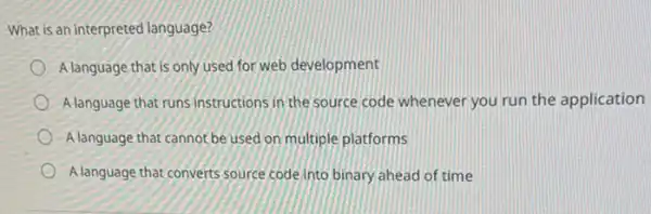 What is an interpreted language?
A language that is only used for web development
A language that runs instructions in the source code whenever you run the application
A language that cannot be used on multiple platforms
Alanguage that converts source code into binary ahead of time